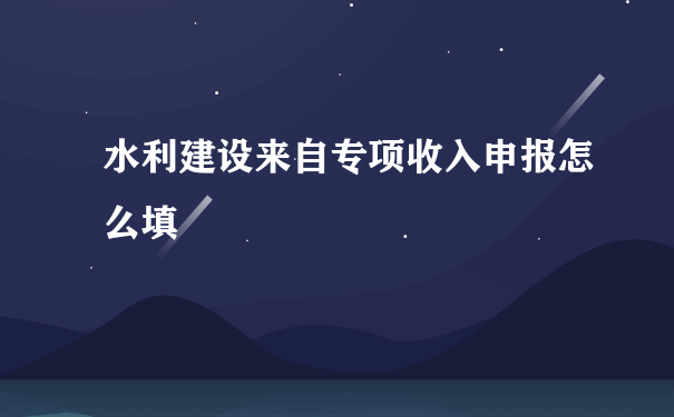 水利建设来自专项收入申报怎么填