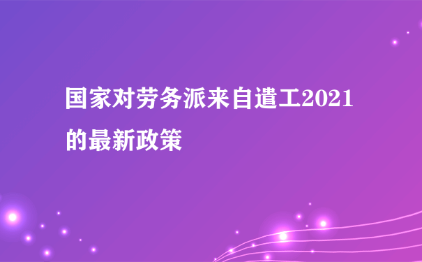 国家对劳务派来自遣工2021的最新政策