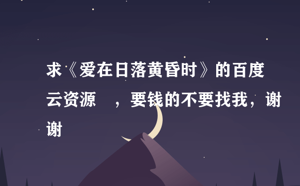 求《爱在日落黄昏时》的百度云资源 ，要钱的不要找我，谢谢