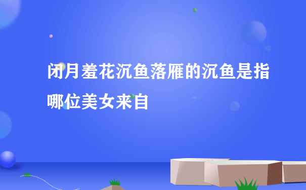 闭月羞花沉鱼落雁的沉鱼是指哪位美女来自