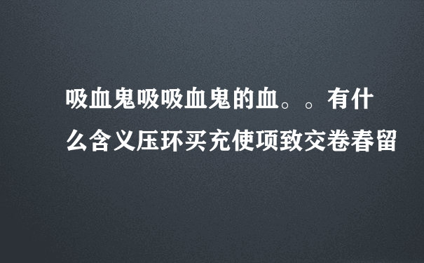 吸血鬼吸吸血鬼的血。。有什么含义压环买充使项致交卷春留