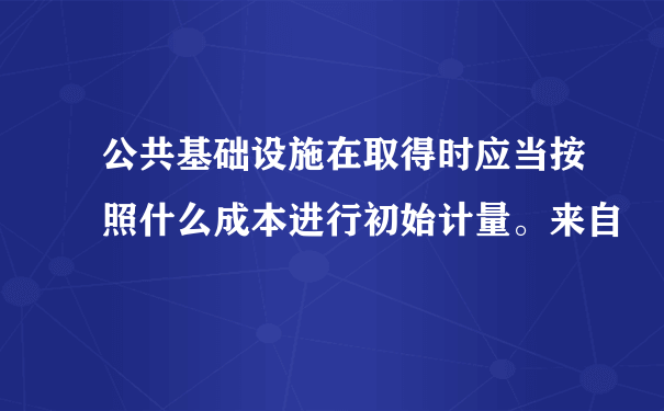 公共基础设施在取得时应当按照什么成本进行初始计量。来自