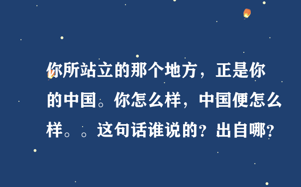 你所站立的那个地方，正是你的中国。你怎么样，中国便怎么样。。这句话谁说的？出自哪？