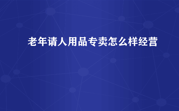 老年请人用品专卖怎么样经营