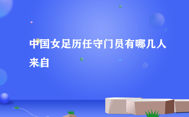 中国女足历任守门员有哪几人来自