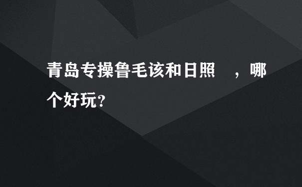 青岛专操鲁毛该和日照 ，哪个好玩？