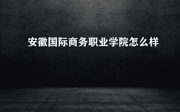 安徽国际商务职业学院怎么样