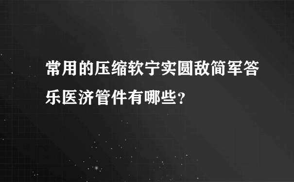 常用的压缩软宁实圆敌简军答乐医济管件有哪些？