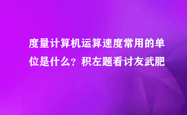 度量计算机运算速度常用的单位是什么？积左题看讨友武肥