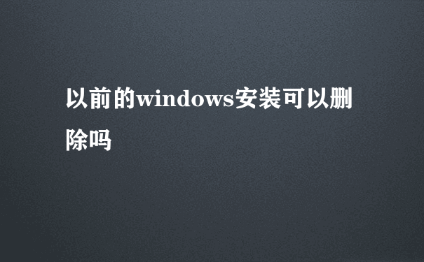 以前的windows安装可以删除吗