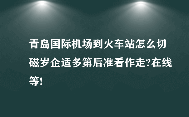 青岛国际机场到火车站怎么切磁岁企适多第后准看作走?在线等!