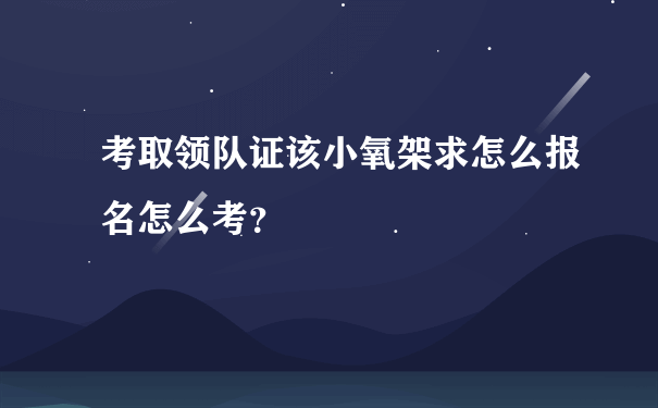 考取领队证该小氧架求怎么报名怎么考？