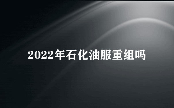 2022年石化油服重组吗