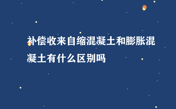 补偿收来自缩混凝土和膨胀混凝土有什么区别吗