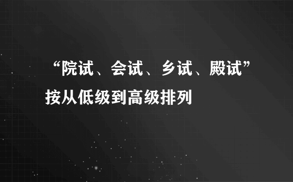 “院试、会试、乡试、殿试”按从低级到高级排列