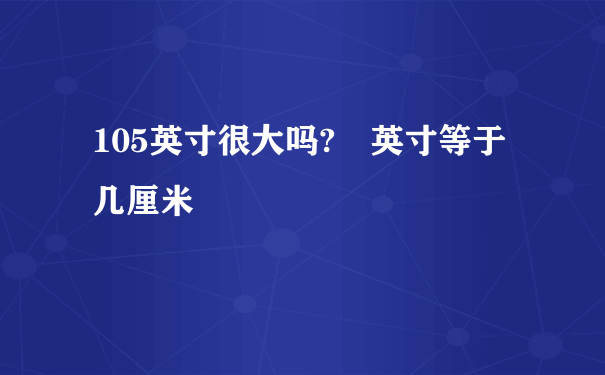 105英寸很大吗? 英寸等于几厘米