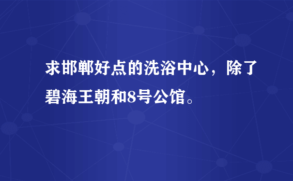 求邯郸好点的洗浴中心，除了碧海王朝和8号公馆。