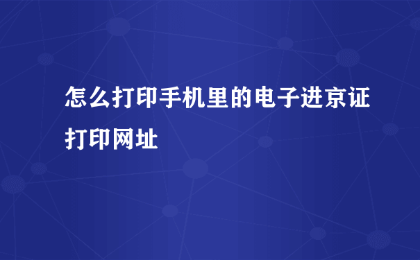 怎么打印手机里的电子进京证打印网址