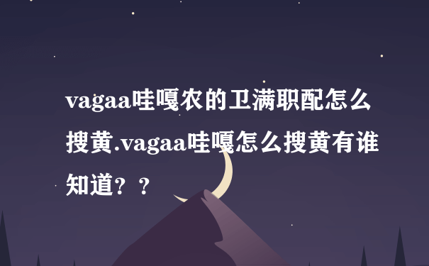 vagaa哇嘎农的卫满职配怎么搜黄.vagaa哇嘎怎么搜黄有谁知道？？