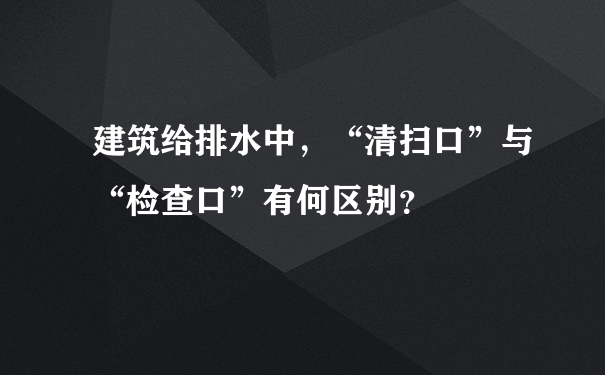 建筑给排水中，“清扫口”与“检查口”有何区别？