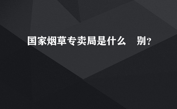 国家烟草专卖局是什么級别？