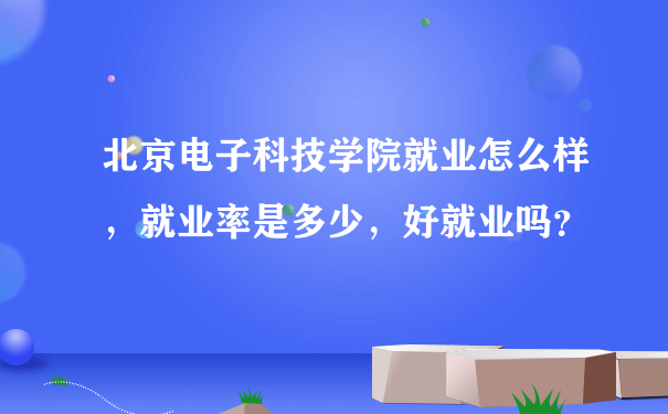 北京电子科技学院就业怎么样，就业率是多少，好就业吗？