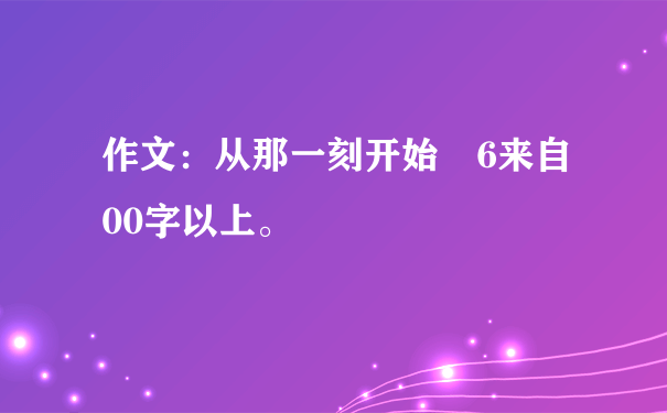 作文：从那一刻开始 6来自00字以上。