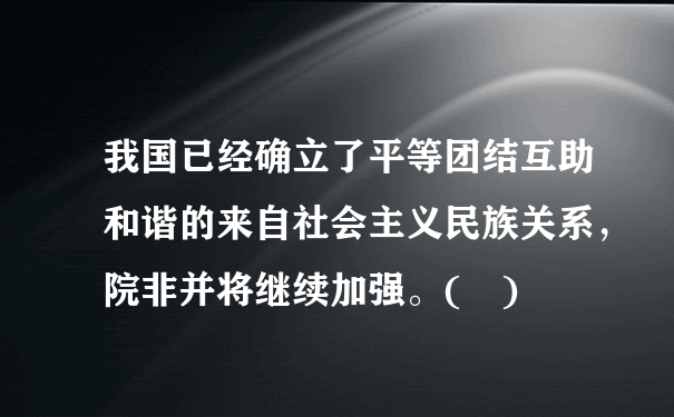 我国已经确立了平等团结互助和谐的来自社会主义民族关系，院非并将继续加强。( )