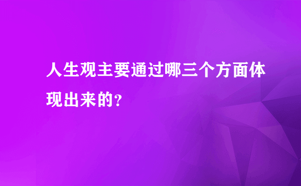 人生观主要通过哪三个方面体现出来的？