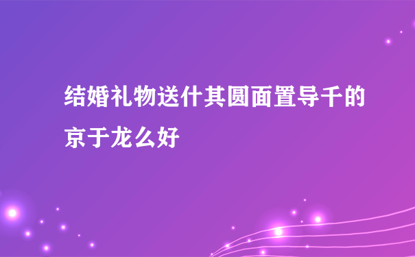 结婚礼物送什其圆面置导千的京于龙么好