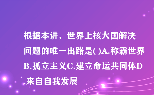 根据本讲，世界上核大国解决问题的唯一出路是()A.称霸世界B.孤立主义C.建立命运共同体D.来自自我发展