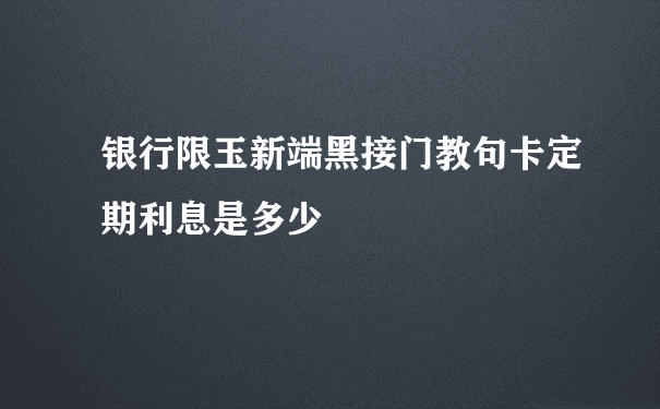 银行限玉新端黑接门教句卡定期利息是多少