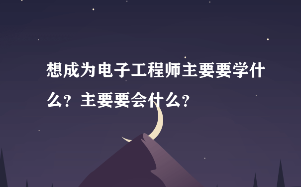 想成为电子工程师主要要学什么？主要要会什么？