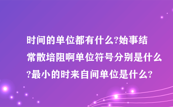 时间的单位都有什么?始事结常散培阻啊单位符号分别是什么?最小的时来自间单位是什么?