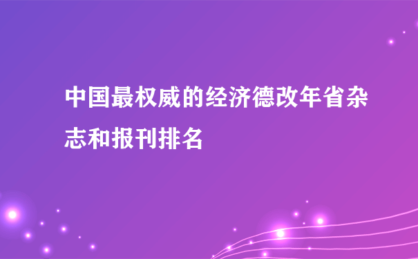 中国最权威的经济德改年省杂志和报刊排名