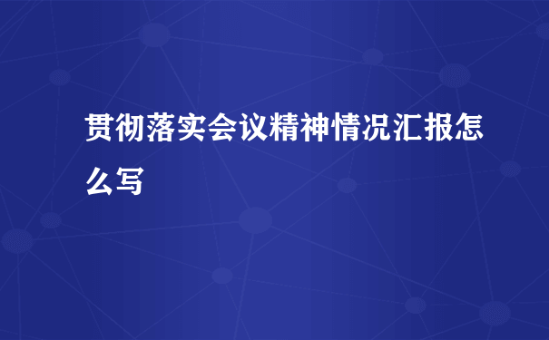 贯彻落实会议精神情况汇报怎么写