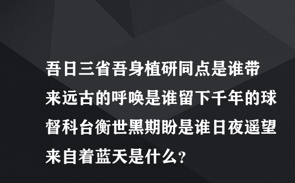 吾日三省吾身植研同点是谁带来远古的呼唤是谁留下千年的球督科台衡世黑期盼是谁日夜遥望来自着蓝天是什么？