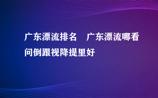 广东漂流排名 广东漂流哪看问倒跟视降提里好