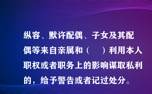 纵容、默许配偶、子女及其配偶等来自亲属和（ ）利用本人职权或者职务上的影响谋取私利的，给予警告或者记过处分。