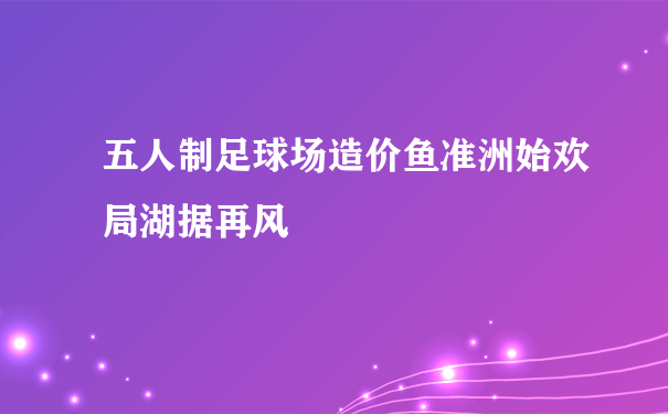 五人制足球场造价鱼准洲始欢局湖据再风