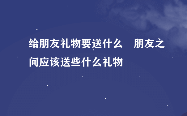 给朋友礼物要送什么 朋友之间应该送些什么礼物