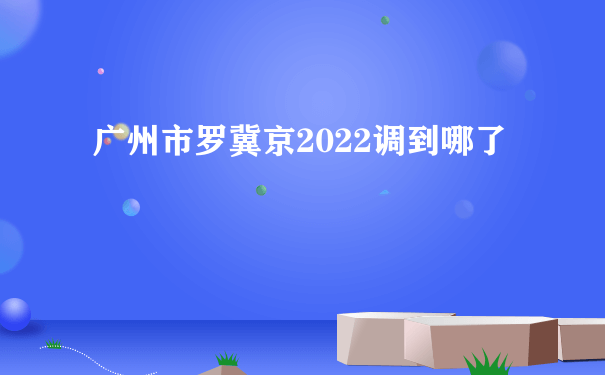 广州市罗冀京2022调到哪了