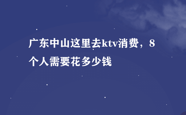 广东中山这里去ktv消费，8个人需要花多少钱