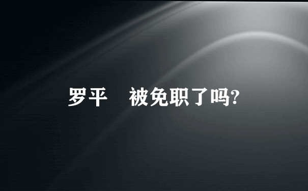 罗平烺被免职了吗?