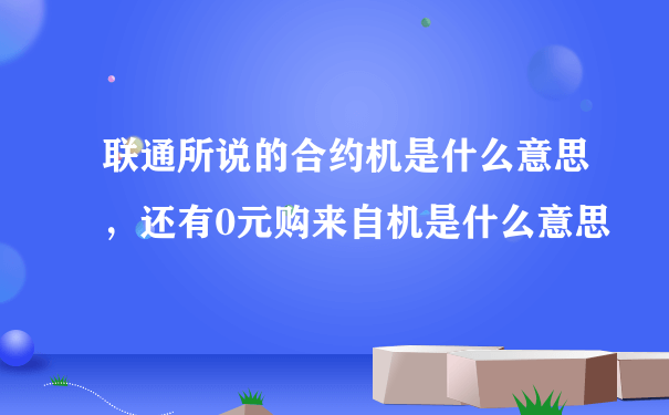 联通所说的合约机是什么意思，还有0元购来自机是什么意思