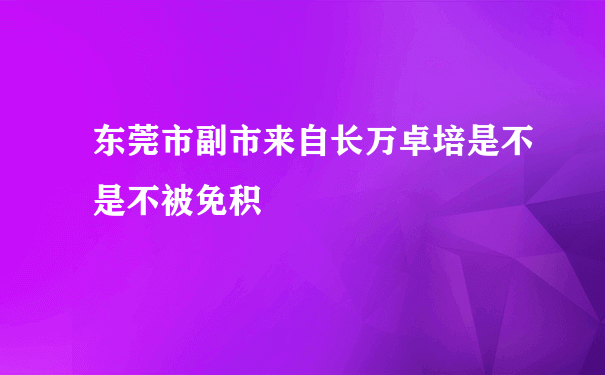 东莞市副市来自长万卓培是不是不被免积