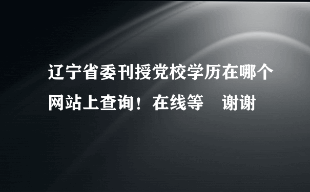 辽宁省委刊授党校学历在哪个网站上查询！在线等 谢谢