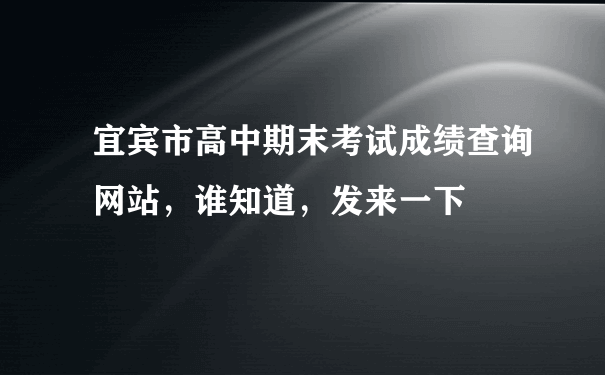 宜宾市高中期末考试成绩查询网站，谁知道，发来一下