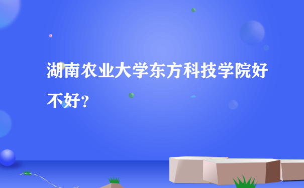 湖南农业大学东方科技学院好不好？