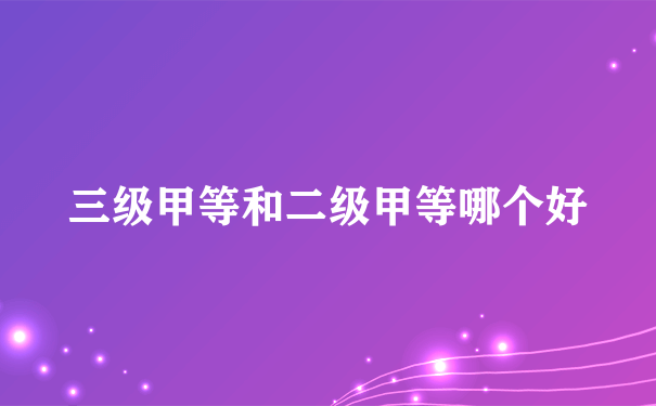 三级甲等和二级甲等哪个好